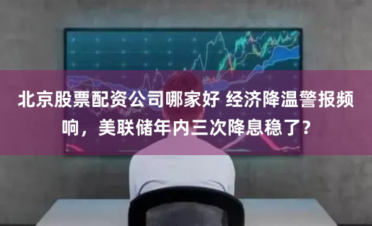 北京股票配资公司哪家好 经济降温警报频响，美联储年内三次降息稳了？