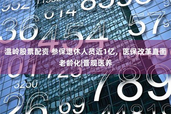 温岭股票配资 参保退休人员近1亿，医保改革直面老龄化|晋观医养