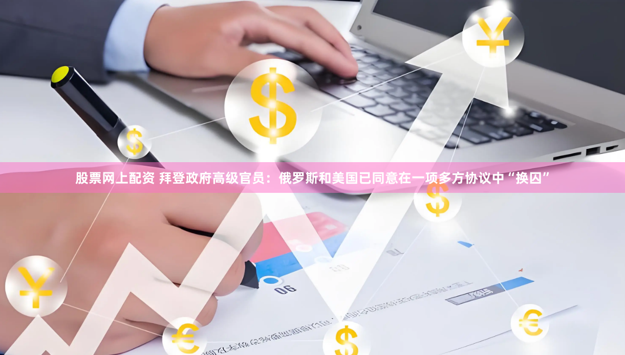 股票网上配资 拜登政府高级官员：俄罗斯和美国已同意在一项多方协议中“换囚”