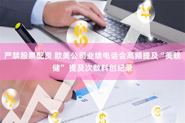 严禁股票配资 欧美公司业绩电话会高频提及“美联储” 提及次数料创纪录