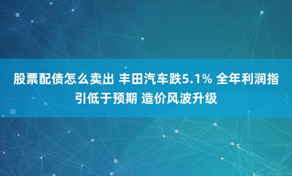 股票配债怎么卖出 丰田汽车跌5.1% 全年利润指引低于预期 造价风波升级