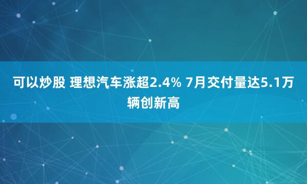 可以炒股 理想汽车涨超2.4% 7月交付量达5.1万辆创新高
