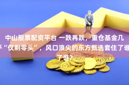 中山股票配资平台 一跌再跌，重仓基金几乎“仅剩零头”，风口浪尖的东方甄选套住了谁？