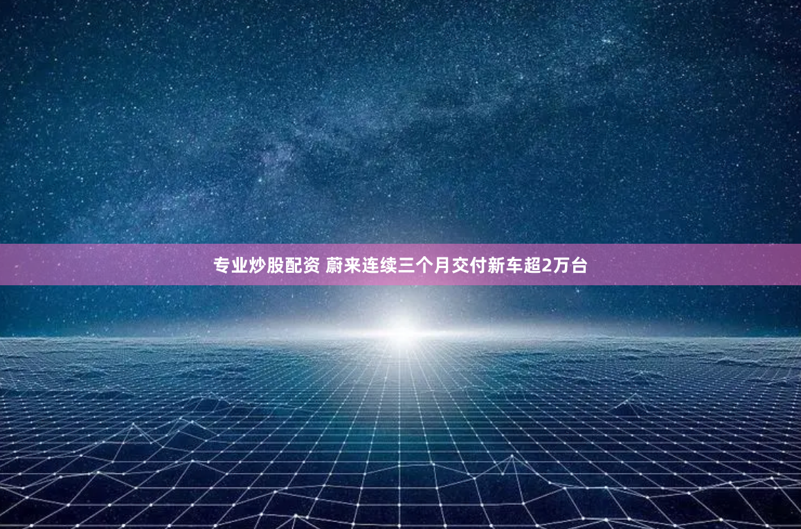专业炒股配资 蔚来连续三个月交付新车超2万台