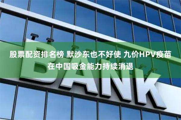 股票配资排名榜 默沙东也不好使 九价HPV疫苗在中国吸金能力持续消退