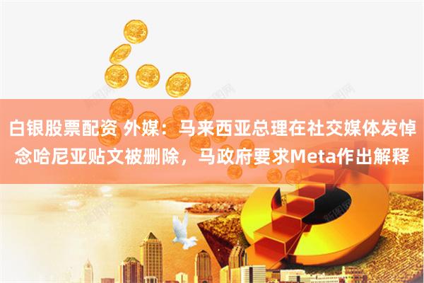 白银股票配资 外媒：马来西亚总理在社交媒体发悼念哈尼亚贴文被删除，马政府要求Meta作出解释