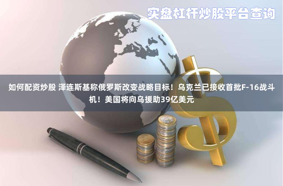 如何配资炒股 泽连斯基称俄罗斯改变战略目标！乌克兰已接收首批F-16战斗机！美国将向乌援助39亿美元