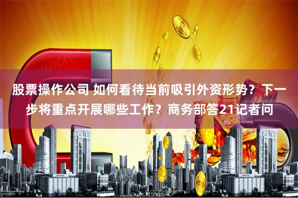 股票操作公司 如何看待当前吸引外资形势？下一步将重点开展哪些工作？商务部答21记者问