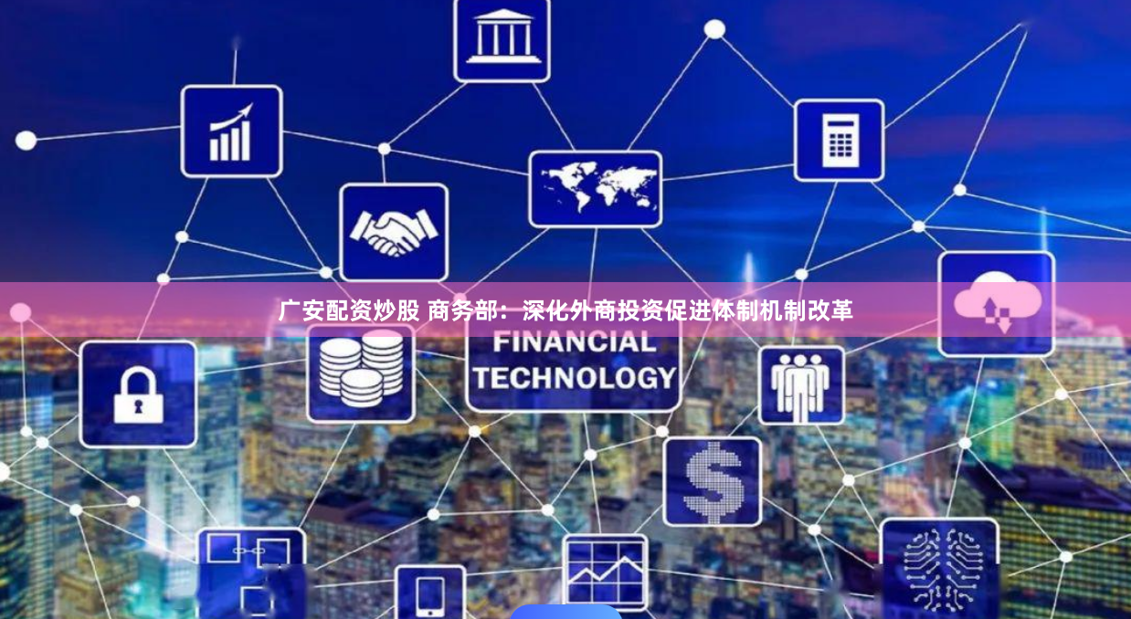 广安配资炒股 商务部：深化外商投资促进体制机制改革