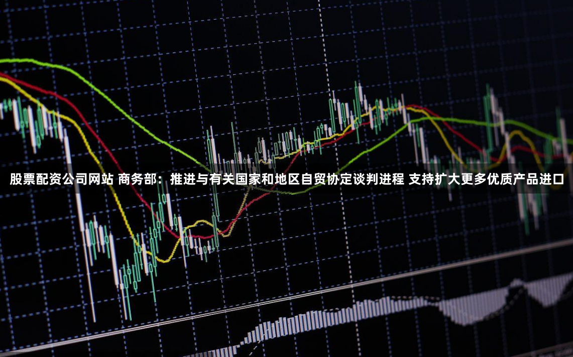 股票配资公司网站 商务部：推进与有关国家和地区自贸协定谈判进程 支持扩大更多优质产品进口