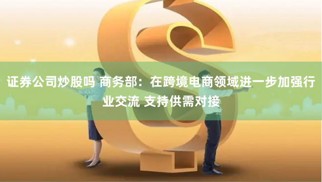 证券公司炒股吗 商务部：在跨境电商领域进一步加强行业交流 支持供需对接