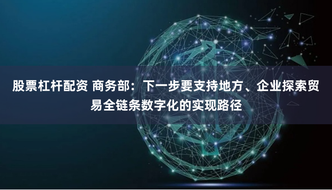 股票杠杆配资 商务部：下一步要支持地方、企业探索贸易全链条数字化的实现路径