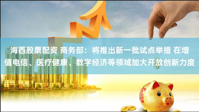 海西股票配资 商务部：将推出新一批试点举措 在增值电信、医疗健康、数字经济等领域加大开放创新力度