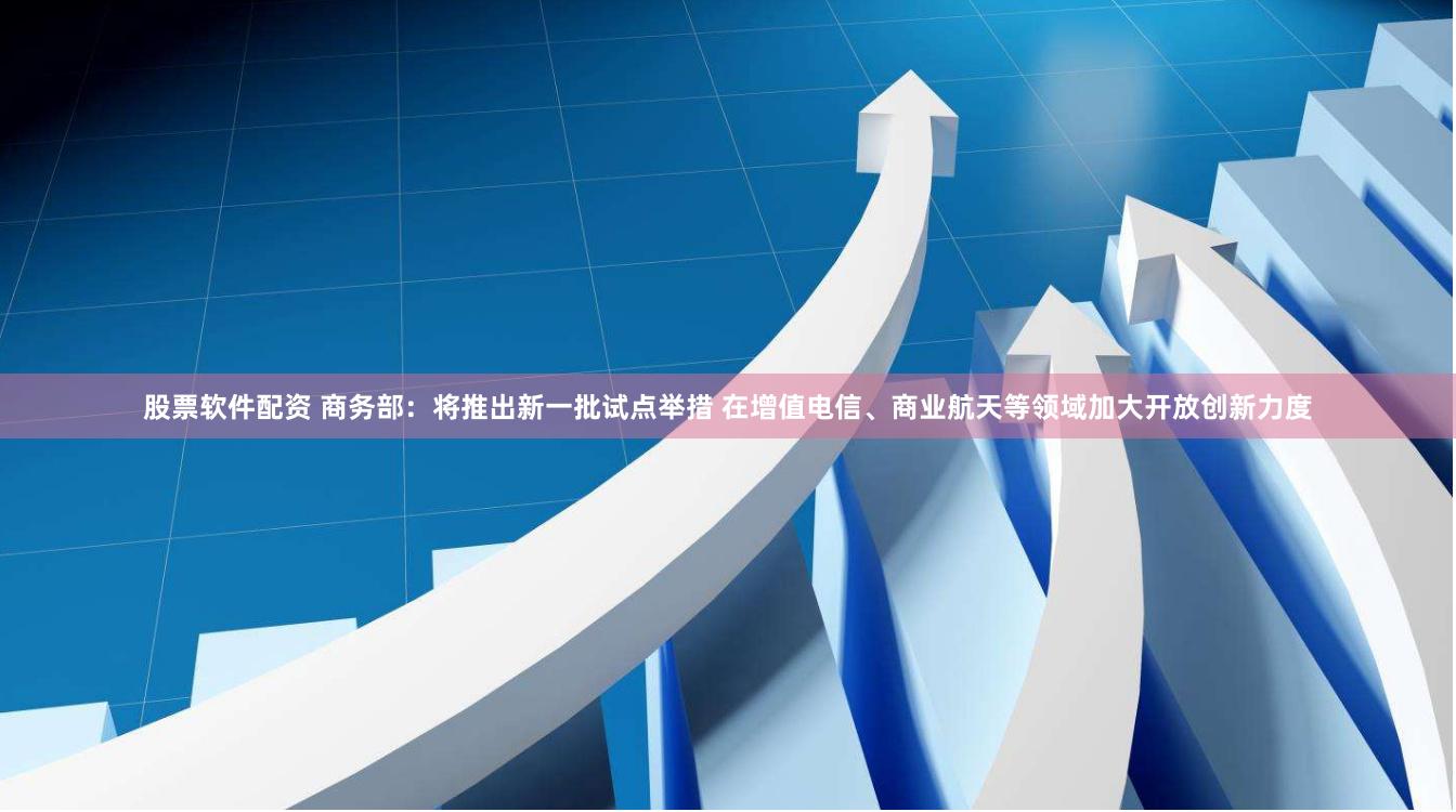 股票软件配资 商务部：将推出新一批试点举措 在增值电信、商业航天等领域加大开放创新力度