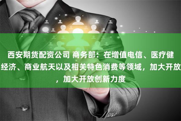 西安期货配资公司 商务部：在增值电信、医疗健康、数字经济、商业航天以及相关特色消费等领域，加大开放创新力度