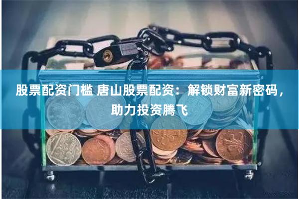 股票配资门槛 唐山股票配资：解锁财富新密码，助力投资腾飞