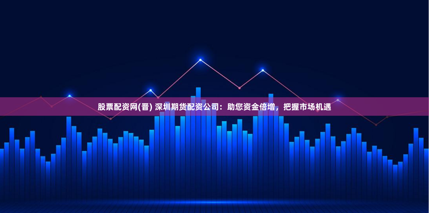 股票配资网(晋) 深圳期货配资公司：助您资金倍增，把握市场机遇