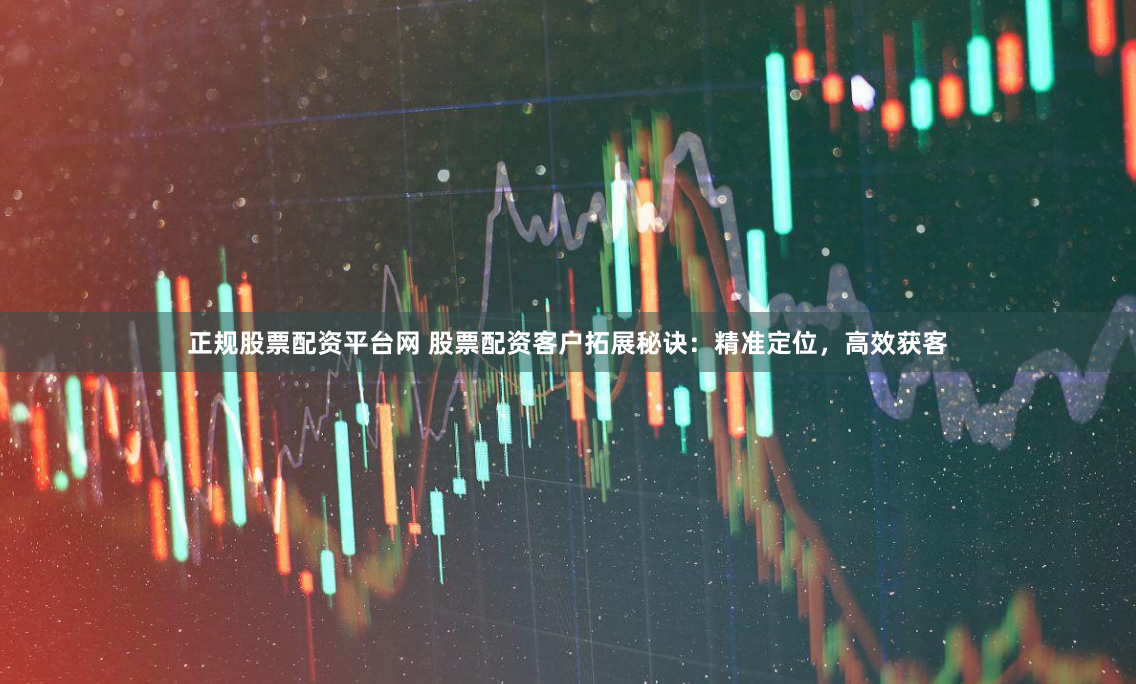 正规股票配资平台网 股票配资客户拓展秘诀：精准定位，高效获客