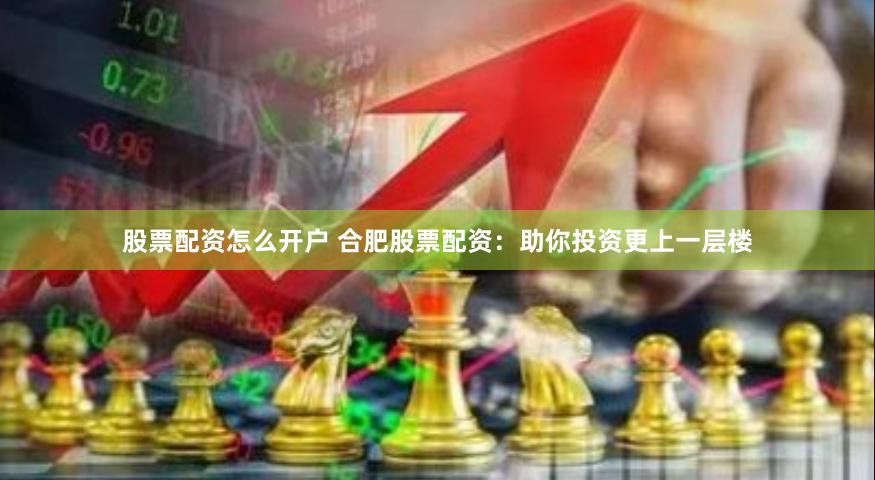 股票配资怎么开户 合肥股票配资：助你投资更上一层楼