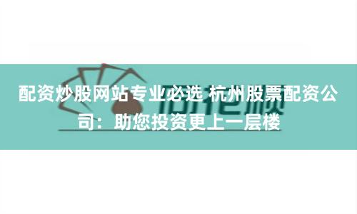 配资炒股网站专业必选 杭州股票配资公司：助您投资更上一层楼
