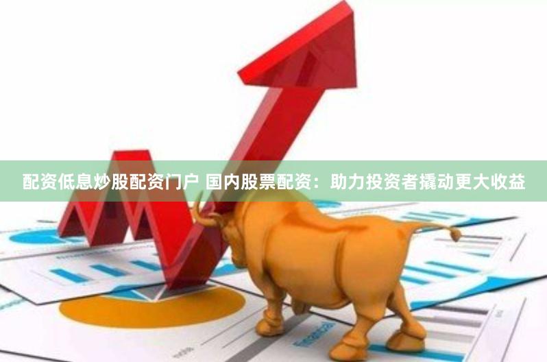 配资低息炒股配资门户 国内股票配资：助力投资者撬动更大收益