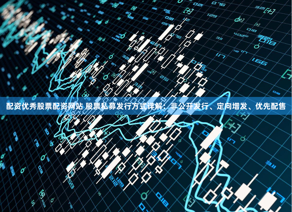 配资优秀股票配资网站 股票私募发行方式详解：非公开发行、定向增发、优先配售