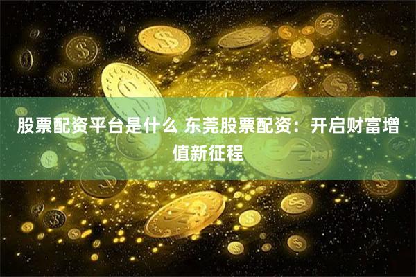 股票配资平台是什么 东莞股票配资：开启财富增值新征程