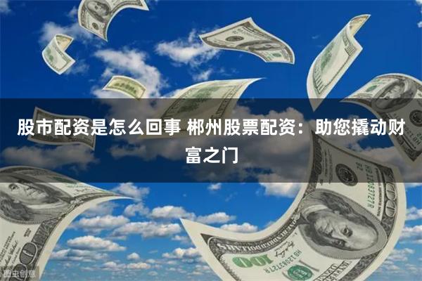 股市配资是怎么回事 郴州股票配资：助您撬动财富之门