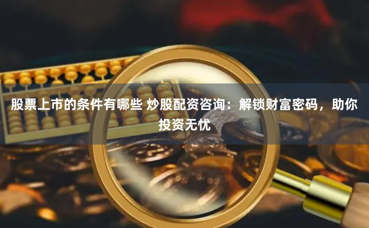 股票上市的条件有哪些 炒股配资咨询：解锁财富密码，助你投资无忧