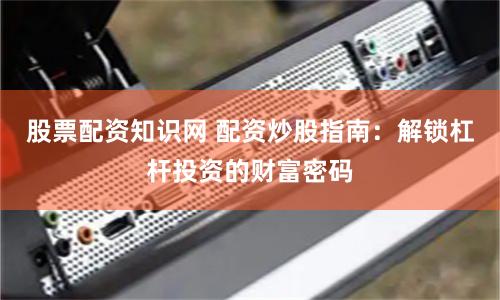 股票配资知识网 配资炒股指南：解锁杠杆投资的财富密码