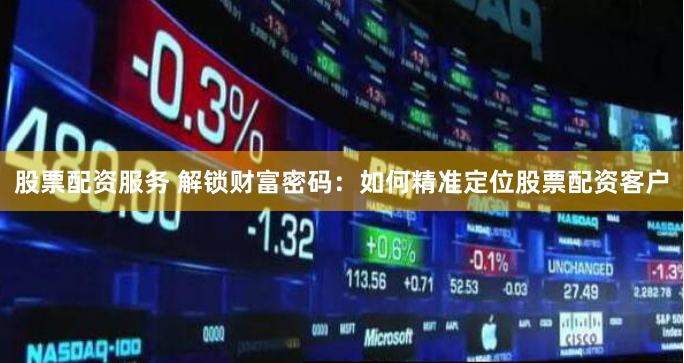 股票配资服务 解锁财富密码：如何精准定位股票配资客户