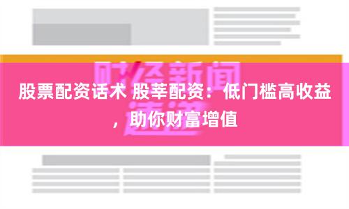 股票配资话术 股莘配资：低门槛高收益，助你财富增值