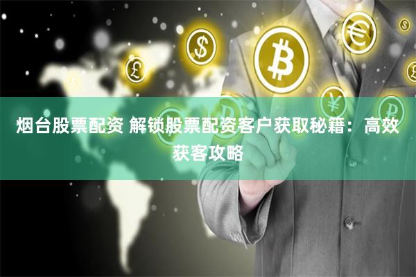 烟台股票配资 解锁股票配资客户获取秘籍：高效获客攻略