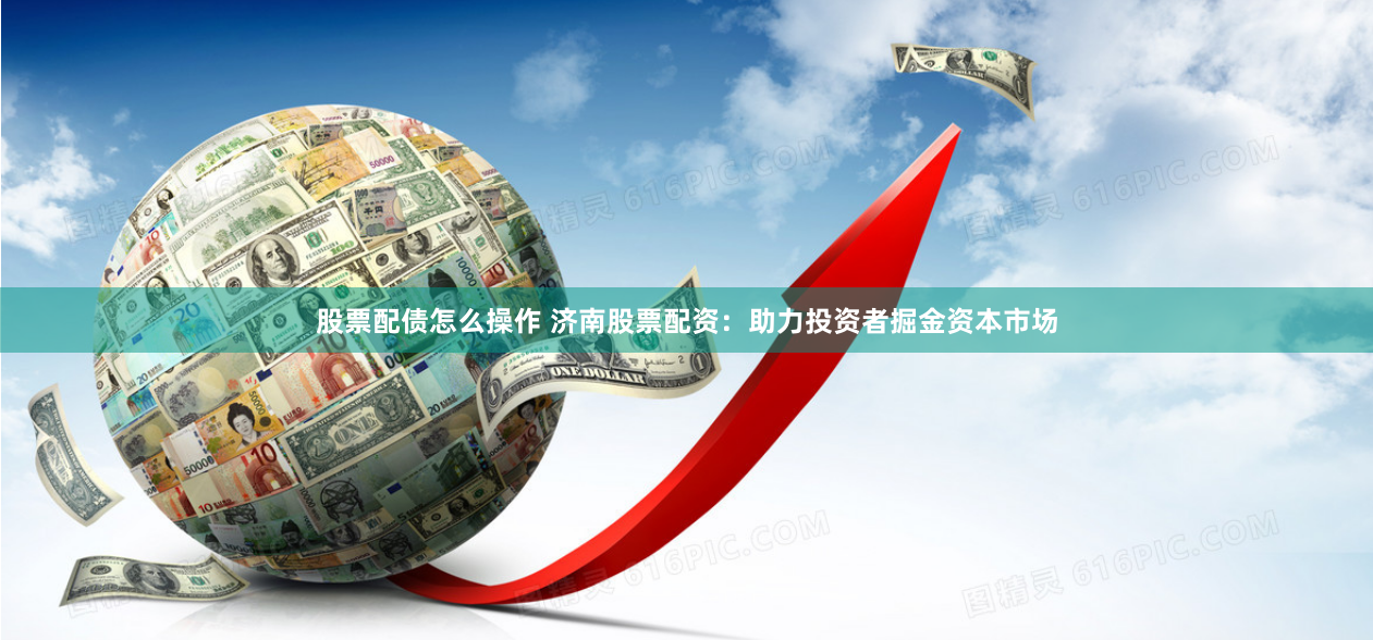 股票配债怎么操作 济南股票配资：助力投资者掘金资本市场