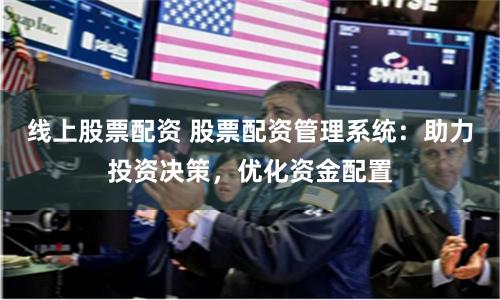 线上股票配资 股票配资管理系统：助力投资决策，优化资金配置