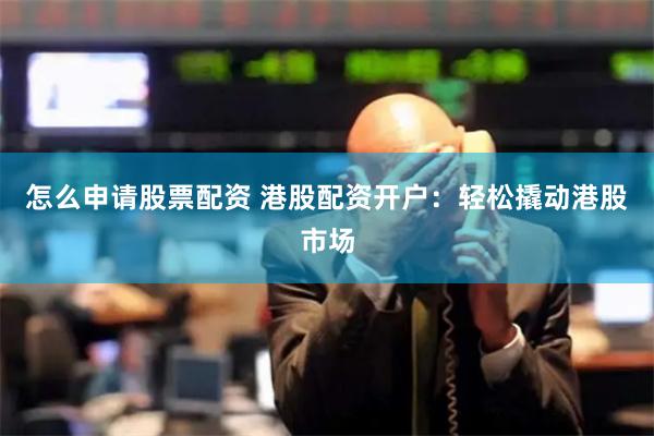 怎么申请股票配资 港股配资开户：轻松撬动港股市场