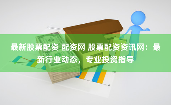 最新股票配资 配资网 股票配资资讯网：最新行业动态，专业投资指导