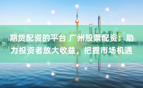 期货配资的平台 广州股票配资:助力投资者放大收益,把握市场机遇