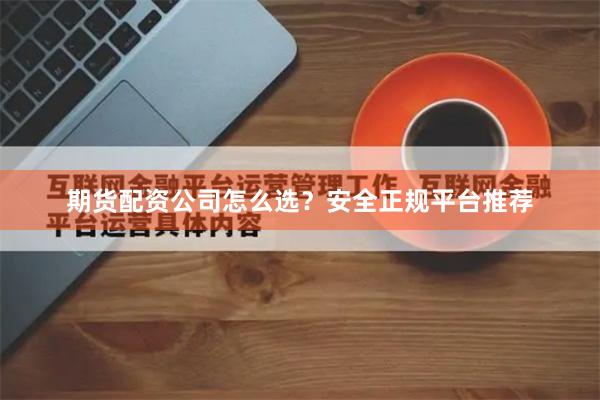 期货配资公司怎么选？安全正规平台推荐