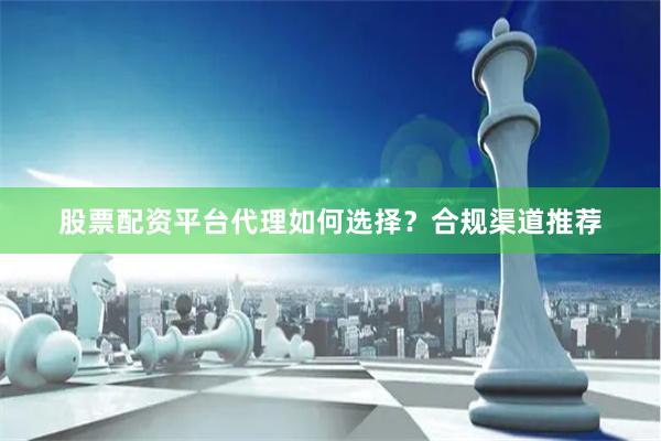 股票配资平台代理如何选择？合规渠道推荐