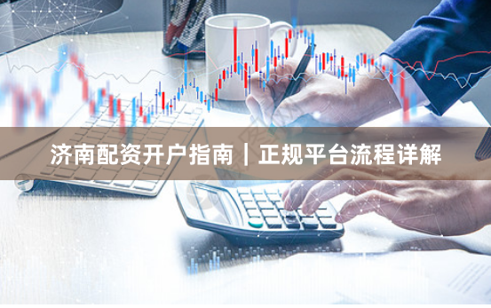济南配资开户指南｜正规平台流程详解