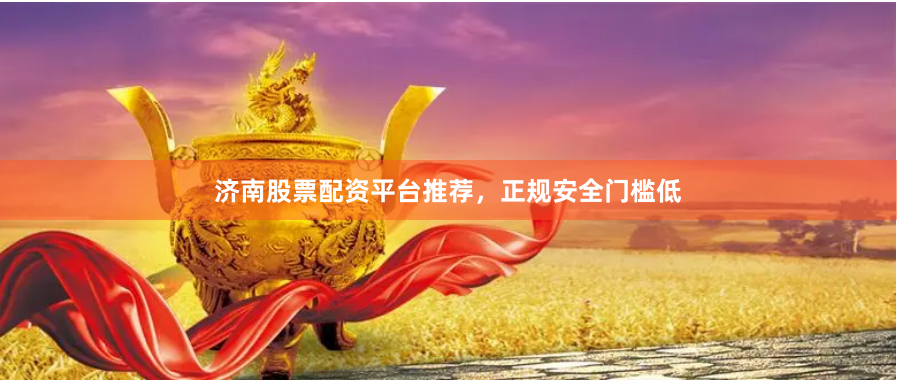 济南股票配资平台推荐，正规安全门槛低